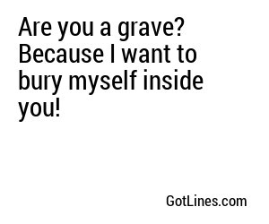 Are you a grave? Because I want to bury myself inside you!
