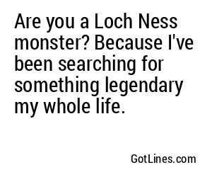 Are you a Loch Ness monster? Because I've been searching for something legendary my whole life.