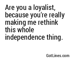 Are you a loyalist, because you're really making me rethink this whole independence thing.