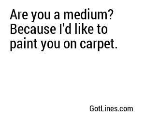 Are you a medium? Because I'd like to paint you on carpet.
