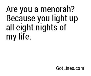 Are you a menorah? Because you light up all eight nights of my life.