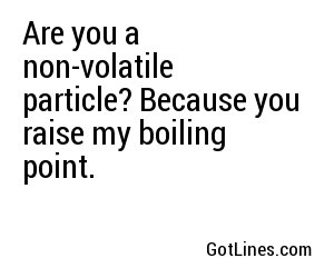 Are you a non-volatile particle? Because you raise my boiling point.