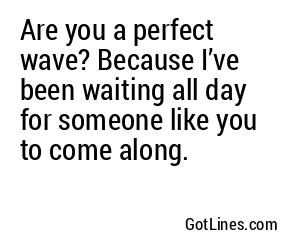Are you a perfect wave? Because I’ve been waiting all day for someone like you to come along.
