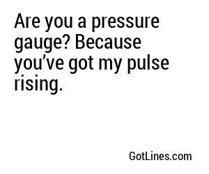 Are you a pressure gauge? Because you’ve got my pulse rising.
