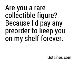 Are you a rare collectible figure? Because I'd pay any preorder to keep you on my shelf forever.