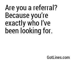 Are you a referral? Because you’re exactly who I’ve been looking for.
