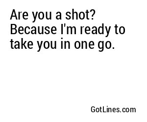 Are you a shot? Because I'm ready to take you in one go.
