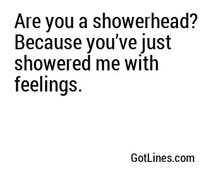 Are you a showerhead? Because you’ve just showered me with feelings.
