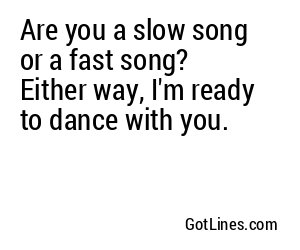 Are you a slow song or a fast song? Either way, I'm ready to dance with you.