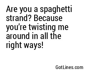 Are you a spaghetti strand? Because you’re twisting me around in all the right ways!