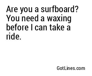 Are you a surfboard? You need a waxing before I can take a ride.