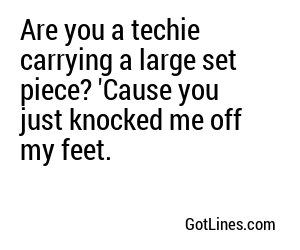Are you a techie carrying a large set piece? 'Cause you just knocked me off my feet.