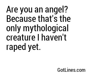 Are you an angel? Because that's the only mythological creature I haven't raped yet.

