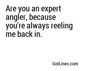 Are you an expert angler, because you're always reeling me back in.
