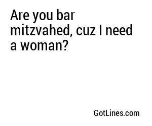 Are you bar mitzvahed, cuz I need a woman?
