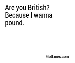 Are you British? Because I wanna pound.
