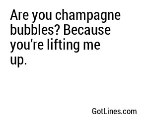 Are you champagne bubbles? Because you’re lifting me up.
