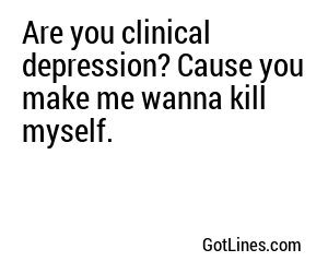 Are you clinical depression? Cause you make me wanna kill myself.
