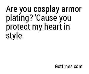 Are you cosplay armor plating? 'Cause you protect my heart in style