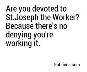 Are you devoted to St.Joseph the Worker? Because there's no denying you're working it.
