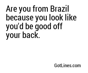 Are you from Brazil because you look like you'd be good off your back.
