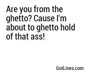 Are you from the ghetto? Cause I'm about to ghetto hold of that ass!
