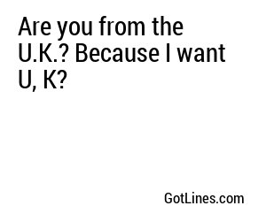 Are you from the U.K.? Because I want U, K?
