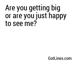Are you getting big or are you just happy to see me?
