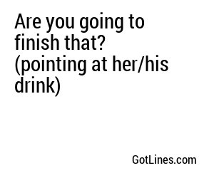 Are you going to finish that? (pointing at her/his drink)
