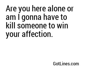 Are you here alone or am I gonna have to kill someone to win your affection.
