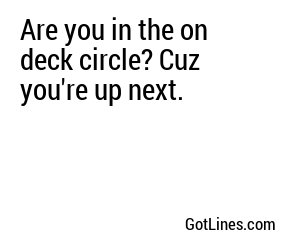 Are you in the on deck circle? Cuz you're up next.
