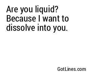 Are you liquid? Because I want to dissolve into you.