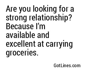 Are you looking for a strong relationship? Because I’m available and excellent at carrying groceries.
