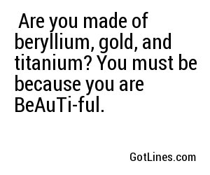  Are you made of beryllium, gold, and titanium? You must be because you are BeAuTi-ful.