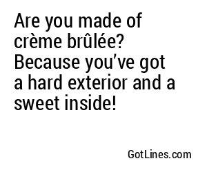 Are you made of crème brûlée? Because you’ve got a hard exterior and a sweet inside!