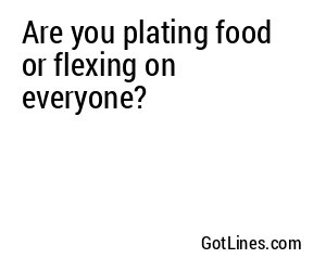 Are you plating food or flexing on everyone?