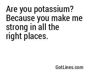 Are you potassium? Because you make me strong in all the right places.