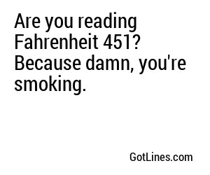 Are you reading Fahrenheit 451? Because damn, you're smoking.
