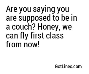 Are you saying you are supposed to be in a couch? Honey, we can fly first class from now!
