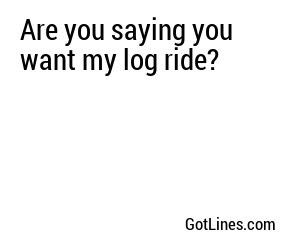 Are you saying you want my log ride?
