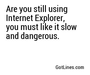 Are you still using Internet Explorer, you must like it slow and dangerous.
