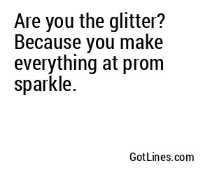 Are you the glitter? Because you make everything at prom sparkle.