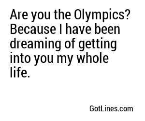 Are you the Olympics? Because I have been dreaming of getting into you my whole life.