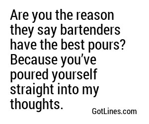 Are you the reason they say bartenders have the best pours? Because you’ve poured yourself straight into my thoughts.