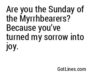 Are you the Sunday of the Myrrhbearers? Because you’ve turned my sorrow into joy.