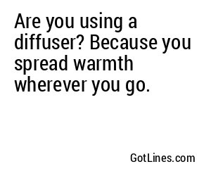 Are you using a diffuser? Because you spread warmth wherever you go.