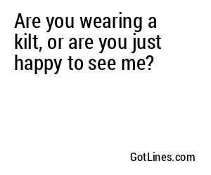Are you wearing a kilt, or are you just happy to see me?