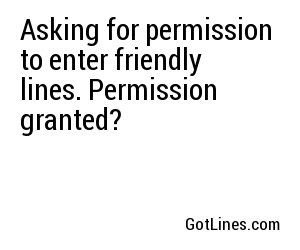 Asking for permission to enter friendly lines. Permission granted?