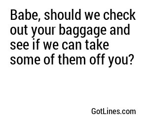 Babe, should we check out your baggage and see if we can take some of them off you?
