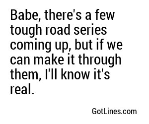 Babe, there's a few tough road series coming up, but if we can make it through them, I'll know it's real.
